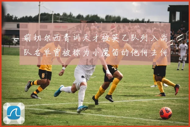 前切尔西青训天才被英乙队列入离队名单曾被称为小魔笛的他何去何从