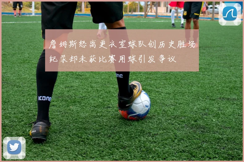 詹姆斯怒离更衣室球队创历史胜场纪录却未获比赛用球引发争议