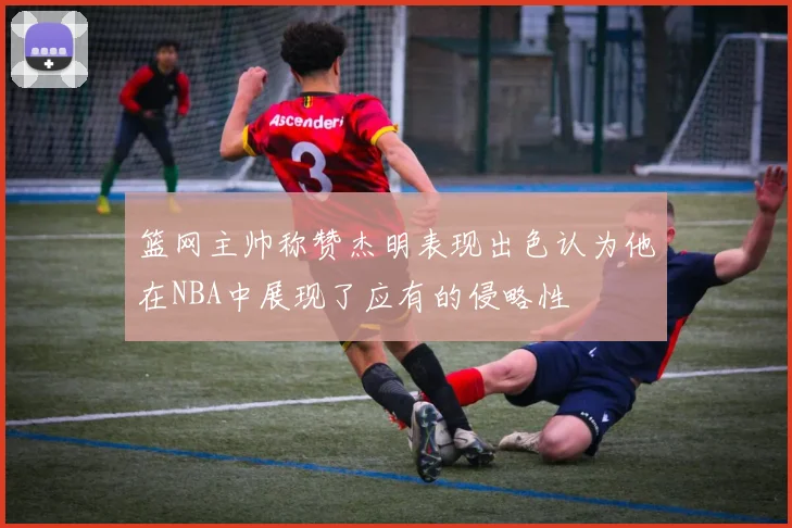 篮网主帅称赞杰明表现出色认为他在NBA中展现了应有的侵略性
