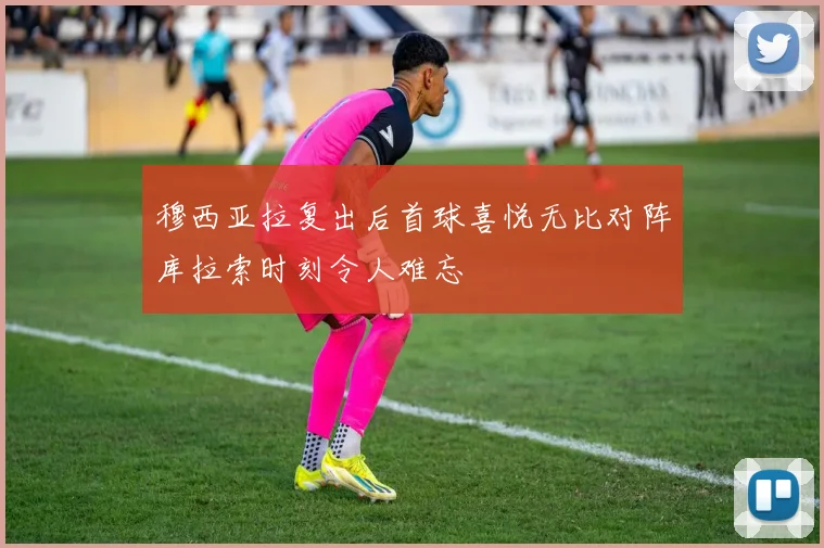 穆西亚拉复出后首球喜悦无比对阵库拉索时刻令人难忘