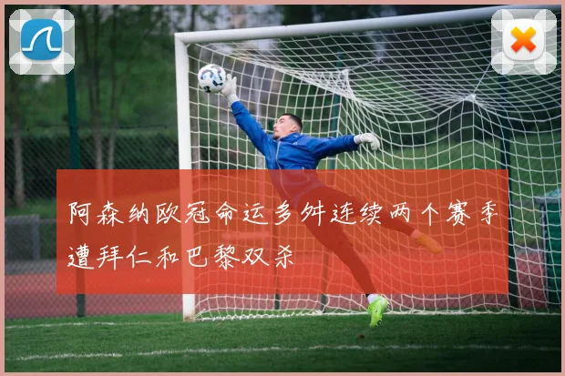 阿森纳欧冠命运多舛连续两个赛季遭拜仁和巴黎双杀