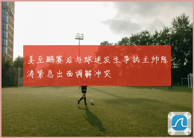 姜至鹏赛后与球迷发生争执主帅陈涛紧急出面调解冲突