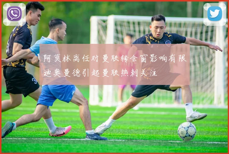 阿莫林离任对曼联转会窗影响有限迪奥曼德引起曼联热刺关注