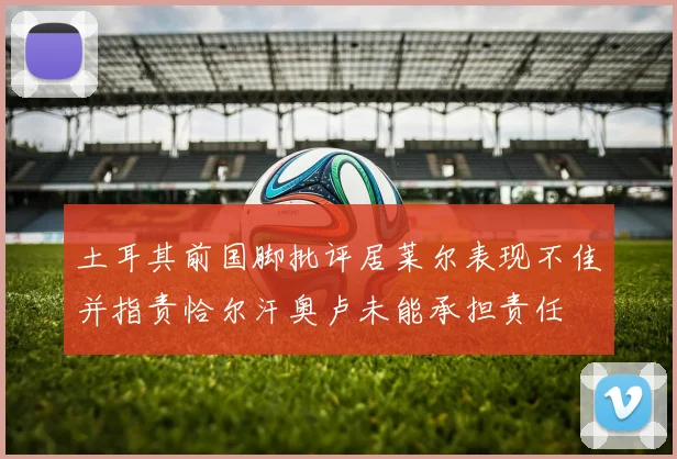 土耳其前国脚批评居莱尔表现不佳并指责恰尔汗奥卢未能承担责任