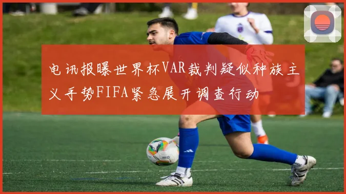 电讯报曝世界杯VAR裁判疑似种族主义手势FIFA紧急展开调查行动