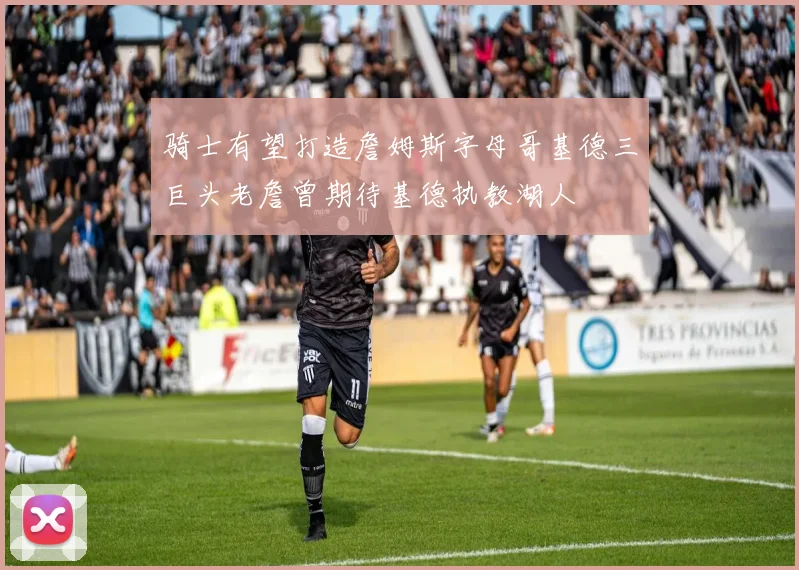 骑士有望打造詹姆斯字母哥基德三巨头老詹曾期待基德执教湖人