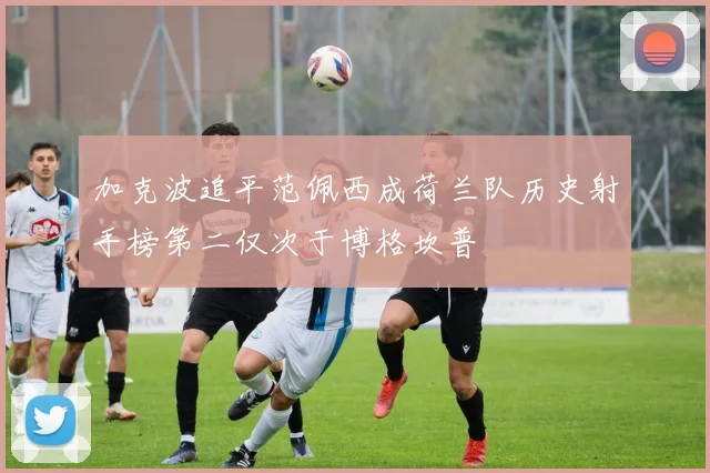 加克波追平范佩西成荷兰队历史射手榜第二仅次于博格坎普