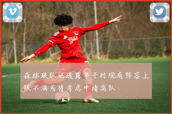森林狼队记透露华子对现有阵容上限不满或将考虑申请离队