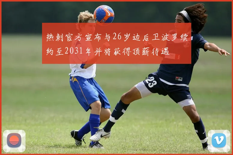 热刺官方宣布与26岁边后卫波罗续约至2031年并将获得顶薪待遇