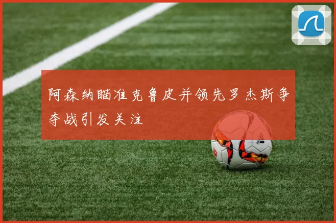 阿森纳瞄准克鲁皮并领先罗杰斯争夺战引发关注