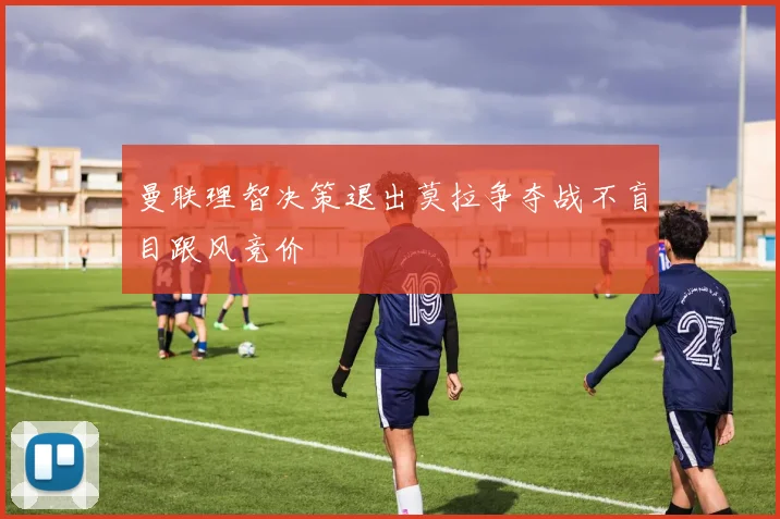 曼联理智决策退出莫拉争夺战不盲目跟风竞价
