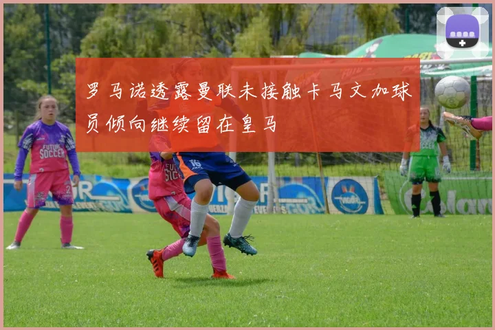 罗马诺透露曼联未接触卡马文加球员倾向继续留在皇马