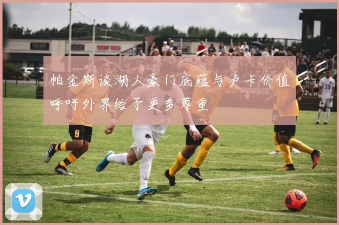 帕金斯谈湖人豪门底蕴与卢卡价值呼吁外界给予更多尊重