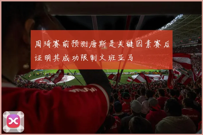 周琦赛前预测唐斯是关键因素赛后证明其成功限制文班亚马