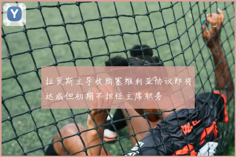 拉莫斯主导收购塞维利亚协议即将达成但初期不担任主席职务