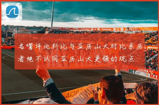 名嘴评论科比与亚历山大对比亲历者绝不认同亚历山大更强的观点