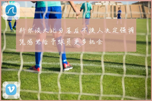 科尔谈大比分落后不换人决定强调凭感觉给予球员更多机会
