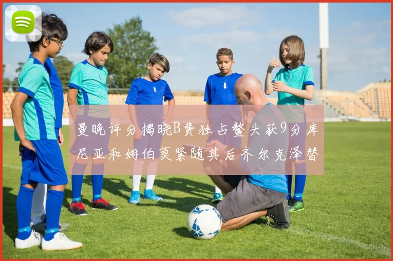 曼晚评分揭晓B费独占鳌头获9分库尼亚和姆伯莫紧随其后齐尔克泽替补仅得5分