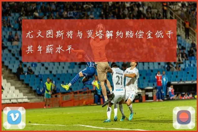 尤文图斯将与莫塔解约赔偿金低于其年薪水平