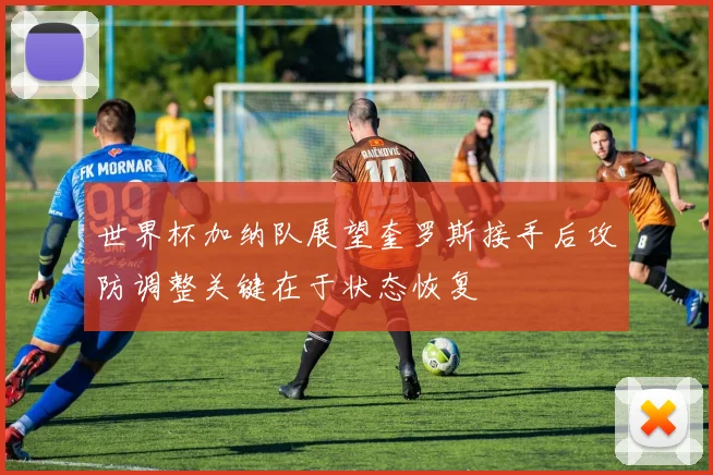 世界杯加纳队展望奎罗斯接手后攻防调整关键在于状态恢复