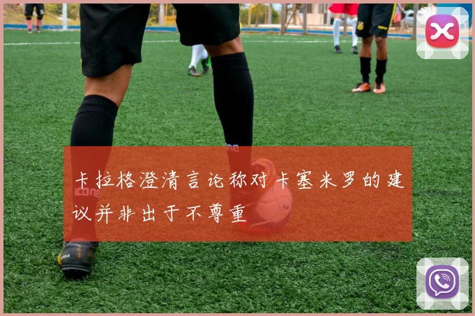 卡拉格澄清言论称对卡塞米罗的建议并非出于不尊重