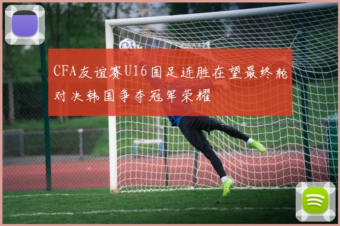 CFA友谊赛U16国足连胜在望最终轮对决韩国争夺冠军荣耀