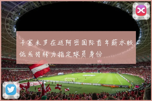 卡塞米罗在迈阿密国际首年薪水较低或将转为指定球员身份