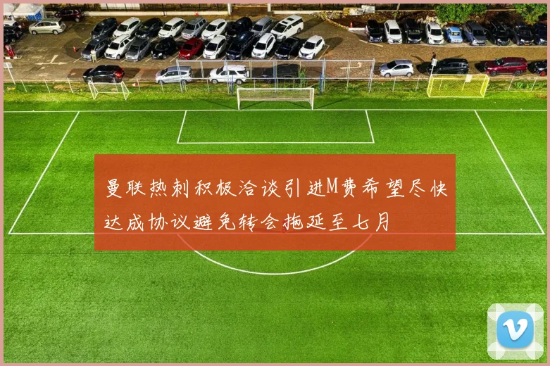 曼联热刺积极洽谈引进M费希望尽快达成协议避免转会拖延至七月